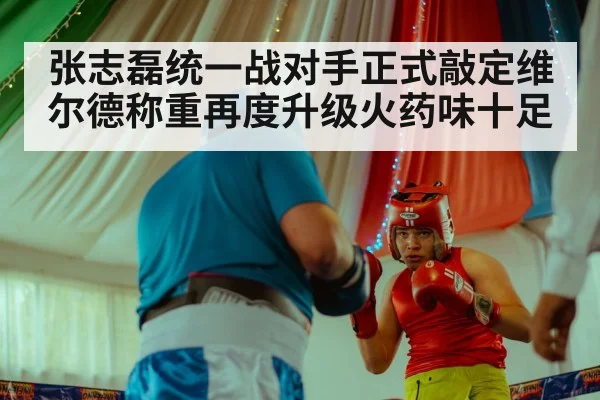 张志磊统一战对手正式敲定维尔德称重再度升级火药味十足