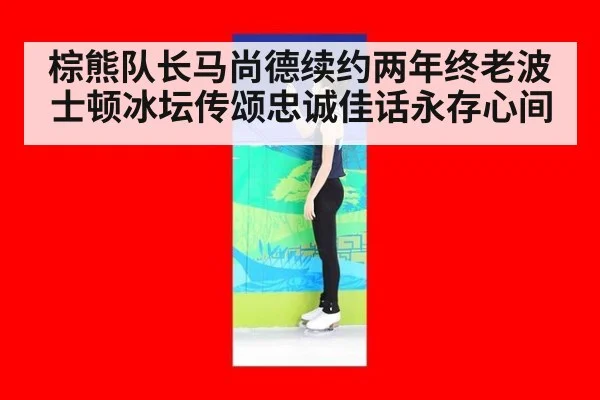 棕熊队长马尚德续约两年终老波士顿冰坛传颂忠诚佳话永存心间